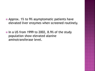  Approx. 1% to 9% asymptomatic patients have
elevated liver enzymes when screened routinely.
 In a US from 1999 to 2002, 8.9% of the study
population show elevated alanine
aminotransferase level.
 