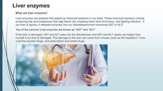 Liver enzymes
What are liver enzymes?
Liver enzymes are proteins that speed up chemical reactions in our body. These chemical reactions include
producing bile and substances that help blood clot, breaking down food and toxins, and fighting infection. If
our liver is injured, it releases enzymes into our bloodstream(most commonly AST or ALT)
Two of the common Liver enzymes are known as "AST" and "ALT.“
If the liver is damaged, AST and ALT pass into the bloodstream and AST and ALT values are higher than
normal if our liver is damaged. The damage to the liver can come from viruses, such as the hepatitis C virus,
over-the-counter drugs, and prescription and street drugs.
 