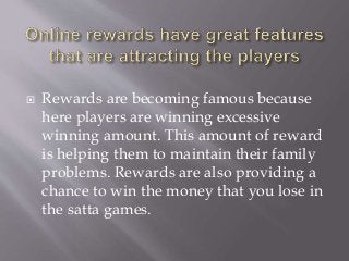  Rewards are becoming famous because
here players are winning excessive
winning amount. This amount of reward
is helping them to maintain their family
problems. Rewards are also providing a
chance to win the money that you lose in
the satta games.
 