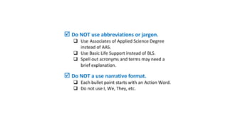 format?
 Is your font size consistent?
 Is your use of bold & italics consistent?
 Did you use consistent spacing?
 Do NOT use abbreviations or jargon.
 Use Associates of Applied Science Degree
instead of AAS.
 Use Basic Life Support instead of BLS.
 Spell out acronyms and terms may need a
brief explanation.
 Do NOT a use narrative format.
 Each bullet point starts with an Action Word.
 Do not use I, We, They, etc.
 