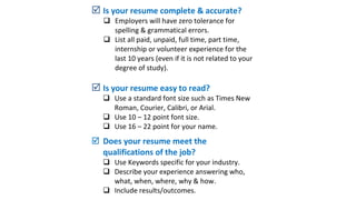  Is your resume complete & accurate?
 Employers will have zero tolerance for
spelling & grammatical errors.
 List all paid, unpaid, full time, part time,
internship or volunteer experience for the
last 10 years (even if it is not related to your
degree of study).
 Is your resume easy to read?
 Use a standard font size such as Times New
Roman, Courier, Calibri, or Arial.
 Use 10 – 12 point font size.
 Use 16 – 22 point for your name.
 Does your resume meet the
qualifications of the job?
 Use Keywords specific for your industry.
 Describe your experience answering who,
what, when, where, why & how.
 Include results/outcomes.
 