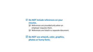  Does your resume meet the
qualifications of the job?
 Use Keywords specific for your industry.
 Describe your experience answering who,
what, when, where, why & how.
 Include results/outcomes.
 Do NOT include references on your
resume.
 References are provided only when an
employer requests them.
 References are listed in a separate document.
 Do NOT use artwork, color, graphics,
photos or funny fonts.
 
