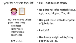 • Full – not busy or empty
• No personal info: marital status,
age, race, religion, SSN, etc.
• Use past tense with descriptors
of job duties
• Periods?
• Use heavy weight white/ivory
paper 20-25 lbs.
NOT on resume unless
paid - NOT TRUE
Volunteer
Family care
International
experience
GPA = >3.5
 