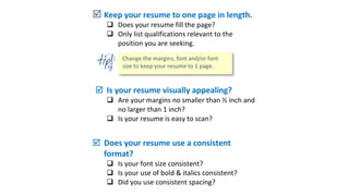  Keep your resume to one page in length.
 Does your resume fill the page?
 Only list qualifications relevant to the
position you are seeking.
 Is your resume visually appealing?
 Are your margins no smaller than ½ inch and
no larger than 1 inch?
 Is your resume is easy to scan?
 Does your resume use a consistent
format?
 Is your font size consistent?
 Is your use of bold & italics consistent?
 Did you use consistent spacing?
 