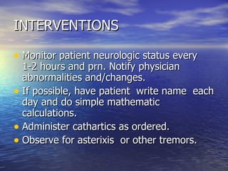 INTERVENTIONS Monitor patient neurologic status every 1-2 hours and prn. Notify physician abnormalities and/changes. If possible, have patient  write name  each day and do simple mathematic calculations. Administer cathartics as ordered. Observe for asterixis  or other tremors. 