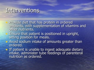 Interventions Provide diet that has protein in ordered amounts, with supplementation of vitamins and other nutrients. Ensure that patient is positioned in upright, sitting position for meals. Avoid sodium intake of amounts greater than ordered. If patient is unable to ingest adequate dietary intake, administer tube feedings of parenteral nutrition as ordered. 