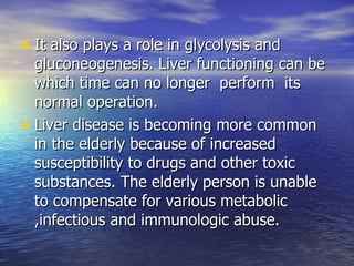 It also plays a role in glycolysis and gluconeogenesis. Liver functioning can be which time can no longer  perform  its normal operation. Liver disease is becoming more common in the elderly because of increased susceptibility to drugs and other toxic substances. The elderly person is unable to compensate for various metabolic ,infectious and immunologic abuse. 