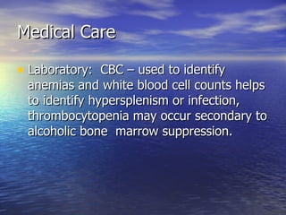 Medical Care Laboratory:  CBC – used to identify anemias and white blood cell counts helps to identify hypersplenism or infection, thrombocytopenia may occur secondary to alcoholic bone  marrow suppression. 