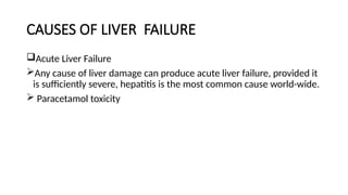 CAUSES OF LIVER FAILURE
Acute Liver Failure
Any cause of liver damage can produce acute liver failure, provided it
is sufficiently severe, hepatitis is the most common cause world-wide.
 Paracetamol toxicity
 