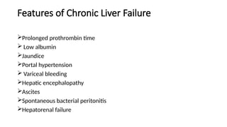 Features of Chronic Liver Failure
Prolonged prothrombin time
 Low albumin
Jaundice
Portal hypertension
 Variceal bleeding
Hepatic encephalopathy
Ascites
Spontaneous bacterial peritonitis
Hepatorenal failure
 