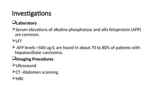 Investigations
Laboratory
Serum elevations of alkaline phosphatase and alfa fetoprotein (AFP)
are common.
LFT
 AFP levels >500 ug/L are found in about 70 to 80% of patients with
hepatocellular carcinoma.
Imaging Procedures
Ultrasound
CT -Abdomen scanning
MRI
 