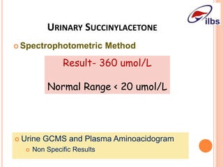 URINARY SUCCINYLACETONE
 Spectrophotometric Method
Result- 360 umol/L
Normal Range < 20 umol/L
 Urine GCMS and Plasma Aminoacidogram
 Non Specific Results
 