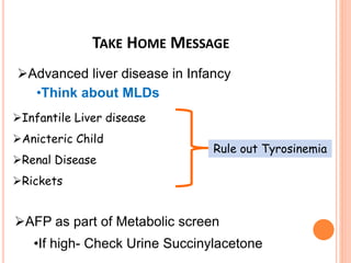 TAKE HOME MESSAGE
Infantile Liver disease
Anicteric Child
Renal Disease
Rickets
Rule out Tyrosinemia
AFP as part of Metabolic screen
Advanced liver disease in Infancy
•Think about MLDs
•If high- Check Urine Succinylacetone
 
