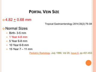 PORTAL VEIN SIZE
 4.82 + 0.68 mm
Tropical Gastroenterology 2014;35(2):79–84
 Normal Sizes
 Birth- 3-5 mm
 1 Year 4-8 mm
 5 Year 6-8 mm
 10 Year 6-9 mm
 15 Year 7 – 11 mm
Pediatric Radiology. July 1990, Vol 20, Issue 6, pp 451-453
 