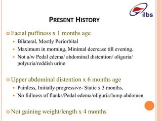 PRESENT HISTORY
 Facial puffiness x 1 months age
 Bilateral, Mostly Periorbital
 Maximum in morning, Minimal decrease till evening.
 Not a/w Pedal edema/ abdominal distention/ oliguria/
polyuria/reddish urine
 Upper abdominal distention x 6 months age
 Painless, Initially progressive- Static x 3 months,
 No fullness of flanks/Pedal edema/oliguria/lump abdomen
 Not gaining weight/length x 4 months
 