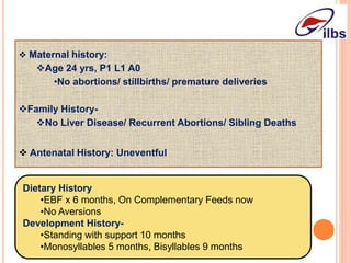  Maternal history:
Age 24 yrs, P1 L1 A0
•No abortions/ stillbirths/ premature deliveries
Family History-
No Liver Disease/ Recurrent Abortions/ Sibling Deaths
 Antenatal History: Uneventful
Dietary History
•EBF x 6 months, On Complementary Feeds now
•No Aversions
Development History-
•Standing with support 10 months
•Monosyllables 5 months, Bisyllables 9 months
 