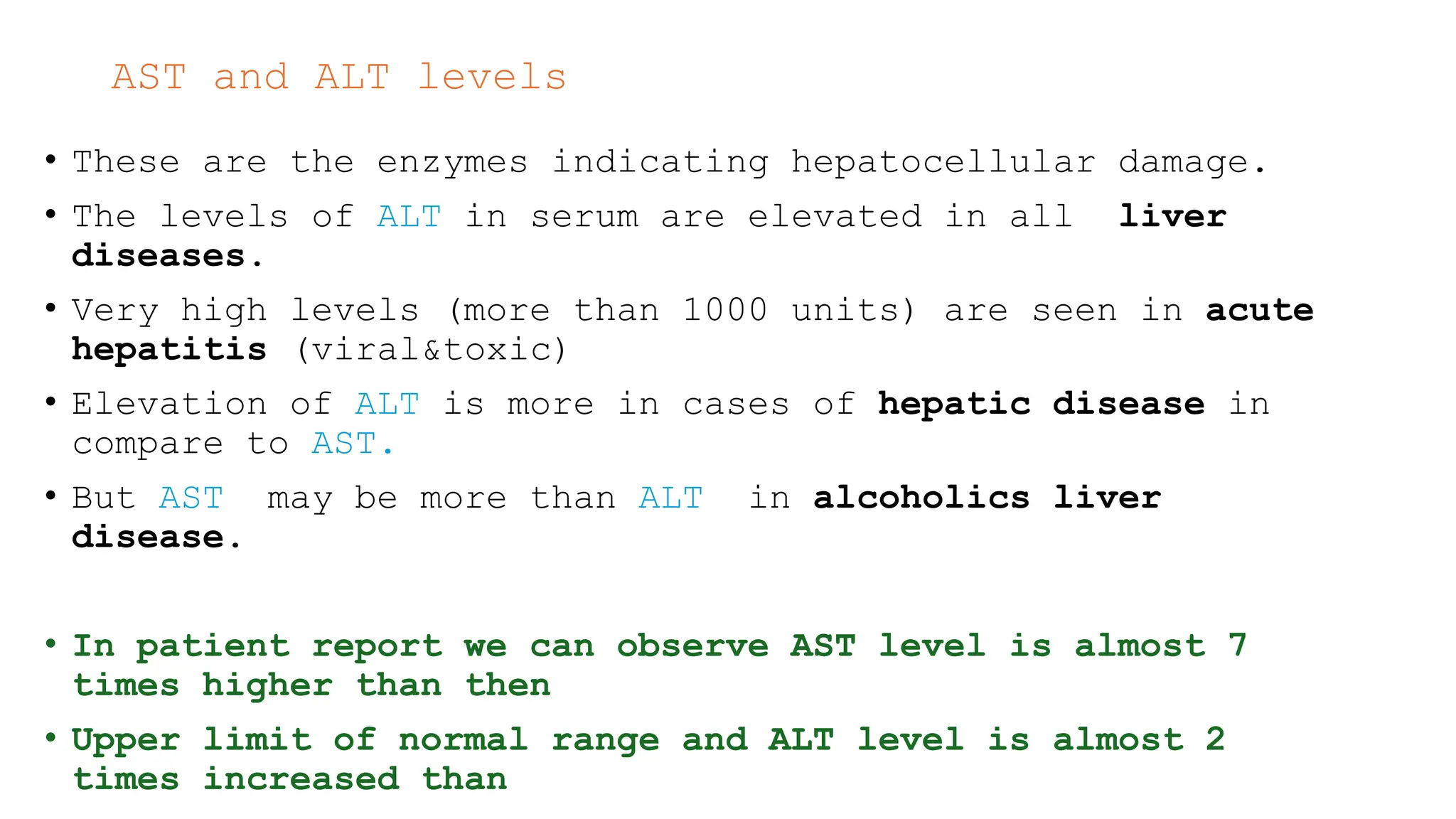 AST and ALT levels
• These are the enzymes indicating hepatocellular damage.
• The levels of ALT in serum are elevated in all liver
diseases.
• Very high levels (more than 1000 units) are seen in acute
hepatitis (viral&toxic)
• Elevation of ALT is more in cases of hepatic disease in
compare to AST.
• But AST may be more than ALT in alcoholics liver
disease.
• In patient report we can observe AST level is almost 7
times higher than then
• Upper limit of normal range and ALT level is almost 2
times increased than
 