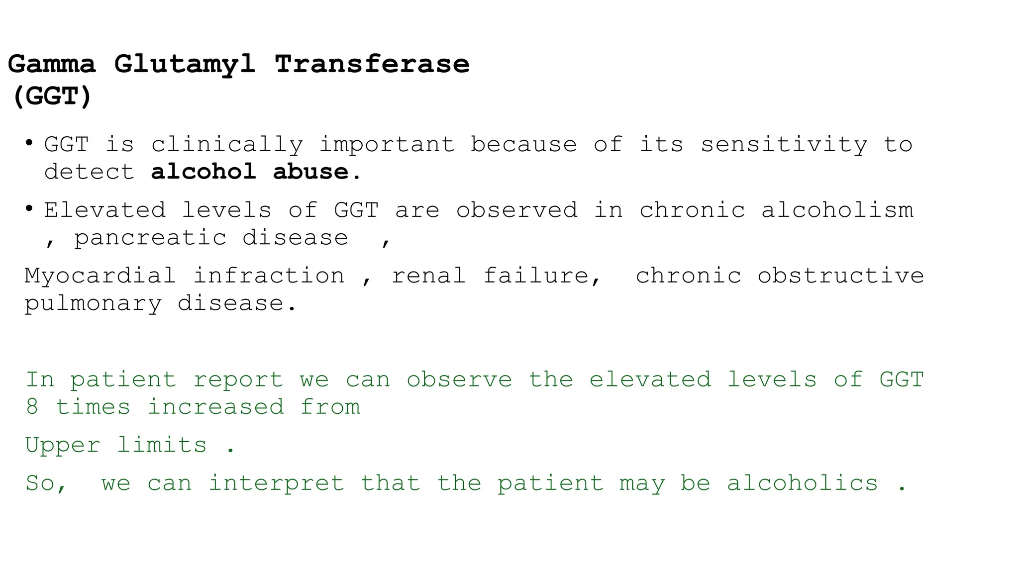 Gamma Glutamyl Transferase
(GGT)
• GGT is clinically important because of its sensitivity to
detect alcohol abuse.
• Elevated levels of GGT are observed in chronic alcoholism
, pancreatic disease ,
Myocardial infraction , renal failure, chronic obstructive
pulmonary disease.
In patient report we can observe the elevated levels of GGT
8 times increased from
Upper limits .
So, we can interpret that the patient may be alcoholics .
 