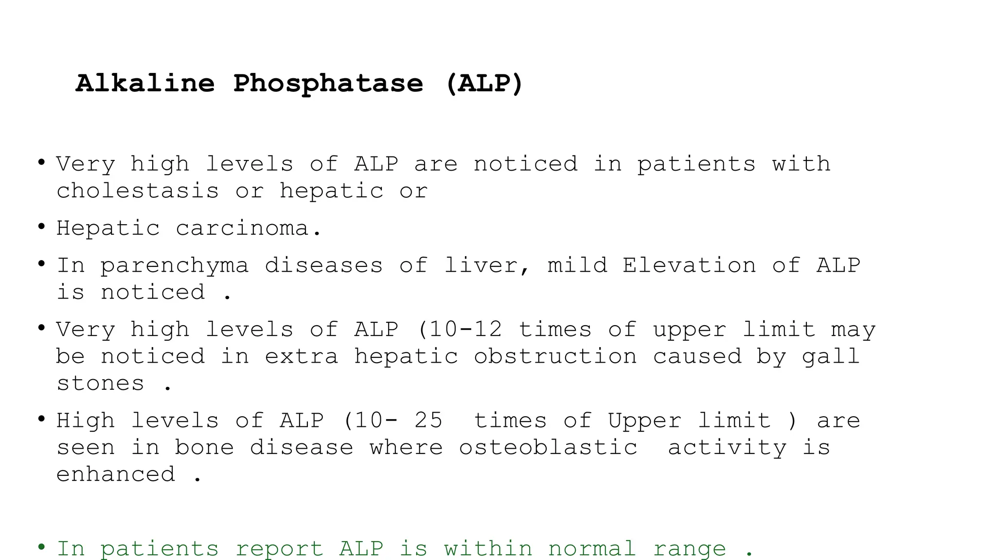 Alkaline Phosphatase (ALP)
• Very high levels of ALP are noticed in patients with
cholestasis or hepatic or
• Hepatic carcinoma.
• In parenchyma diseases of liver, mild Elevation of ALP
is noticed .
• Very high levels of ALP (10-12 times of upper limit may
be noticed in extra hepatic obstruction caused by gall
stones .
• High levels of ALP (10- 25 times of Upper limit ) are
seen in bone disease where osteoblastic activity is
enhanced .
• In patients report ALP is within normal range .
 