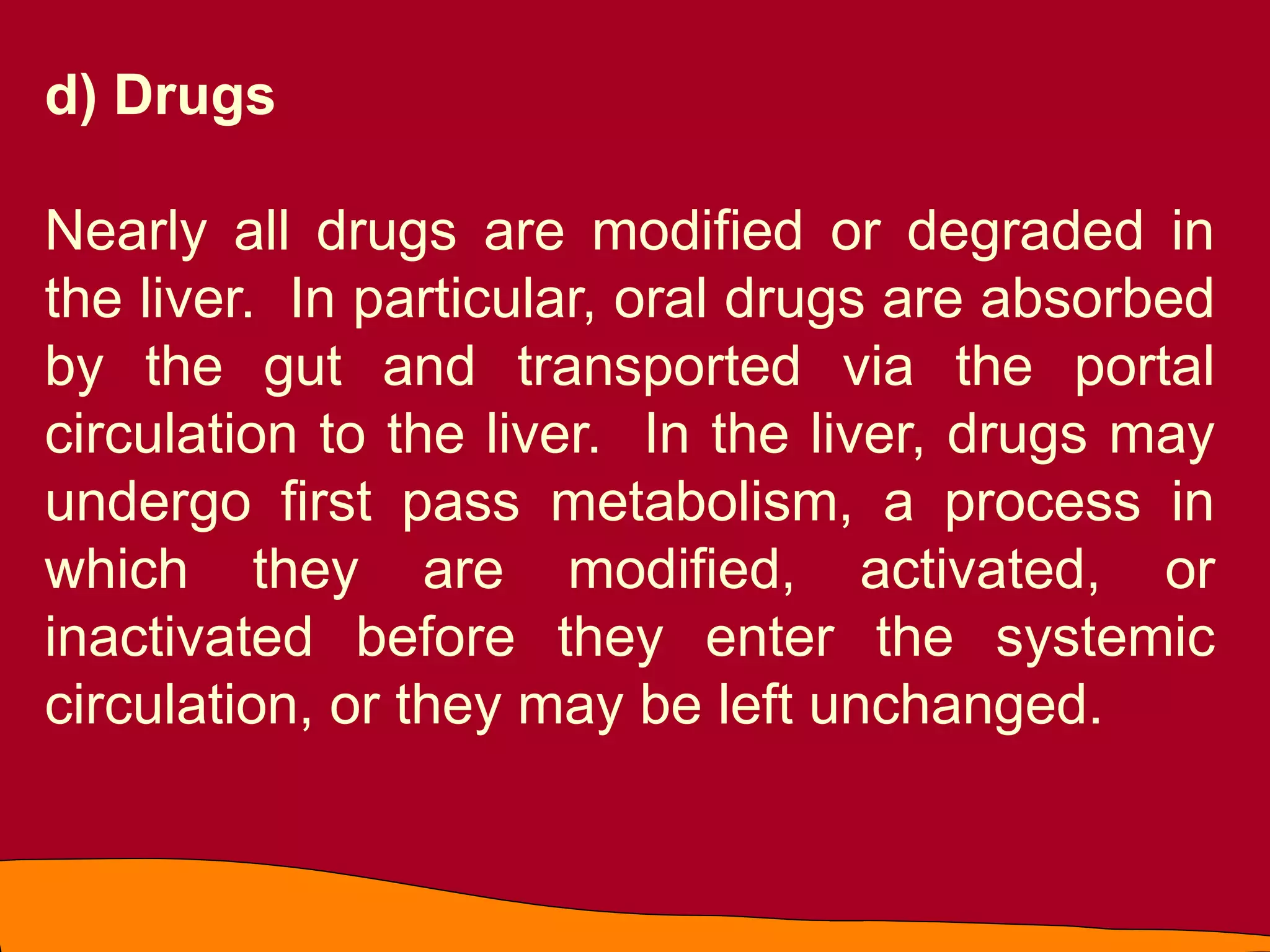 d) Drugs
Nearly all drugs are modified or degraded in
the liver. In particular, oral drugs are absorbed
by the gut and transported via the portal
circulation to the liver. In the liver, drugs may
undergo first pass metabolism, a process in
which they are modified, activated, or
inactivated before they enter the systemic
circulation, or they may be left unchanged.
 