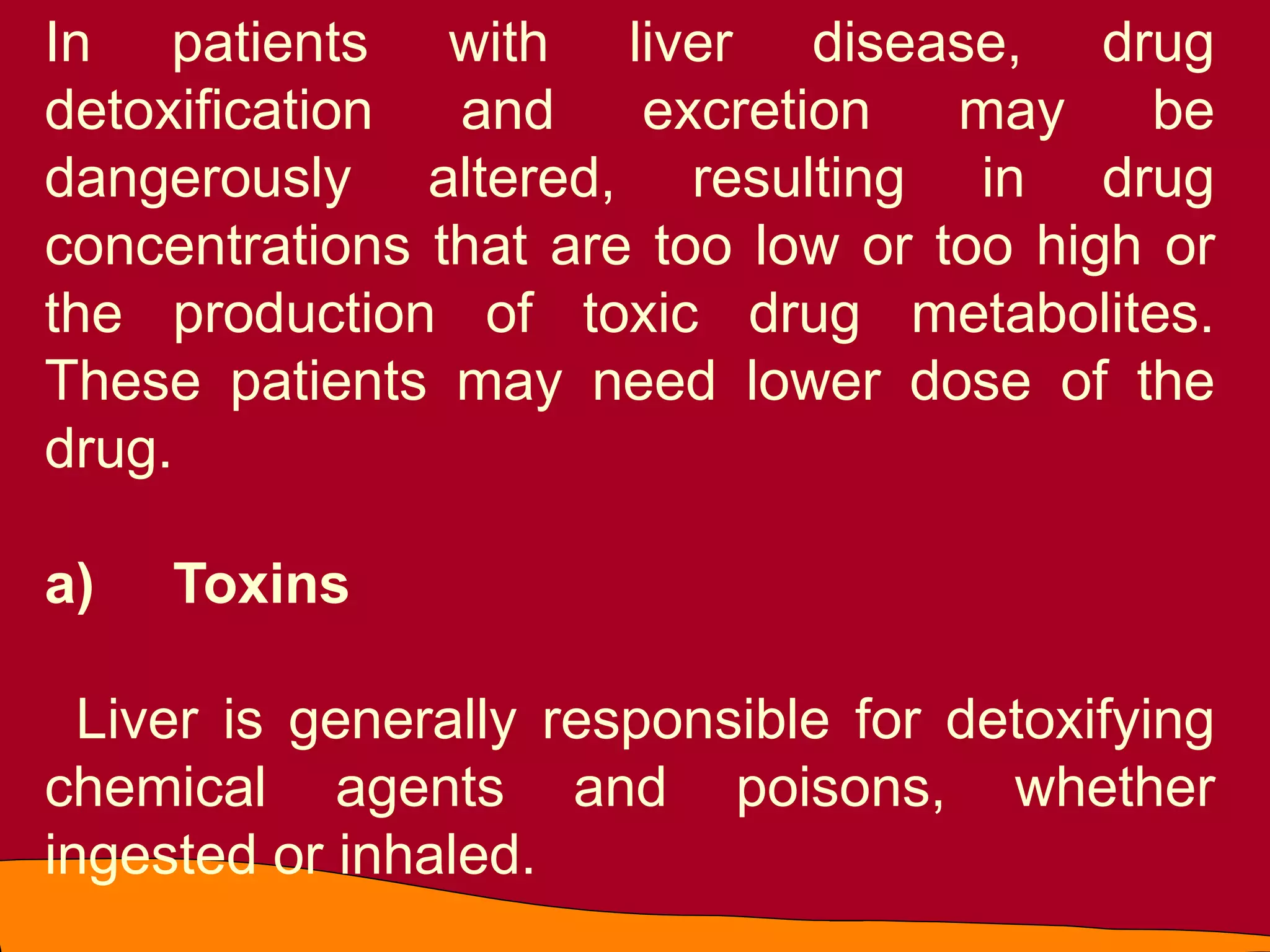 In patients with liver disease, drug
detoxification and excretion may be
dangerously altered, resulting in drug
concentrations that are too low or too high or
the production of toxic drug metabolites.
These patients may need lower dose of the
drug.
a) Toxins
Liver is generally responsible for detoxifying
chemical agents and poisons, whether
ingested or inhaled.
 