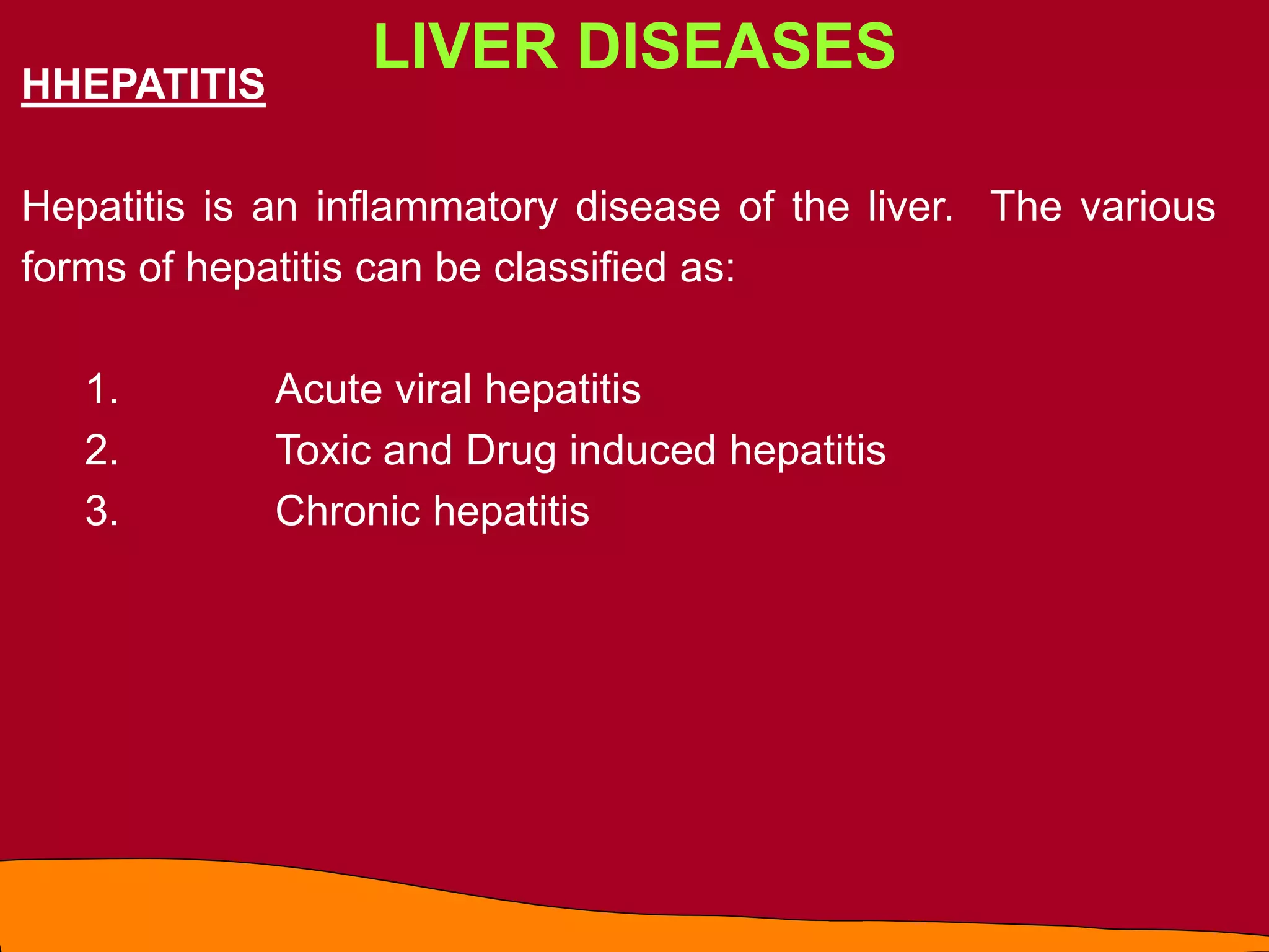 LIVER DISEASES
HHEPATITIS
Hepatitis is an inflammatory disease of the liver. The various
forms of hepatitis can be classified as:
1. Acute viral hepatitis
2. Toxic and Drug induced hepatitis
3. Chronic hepatitis
 