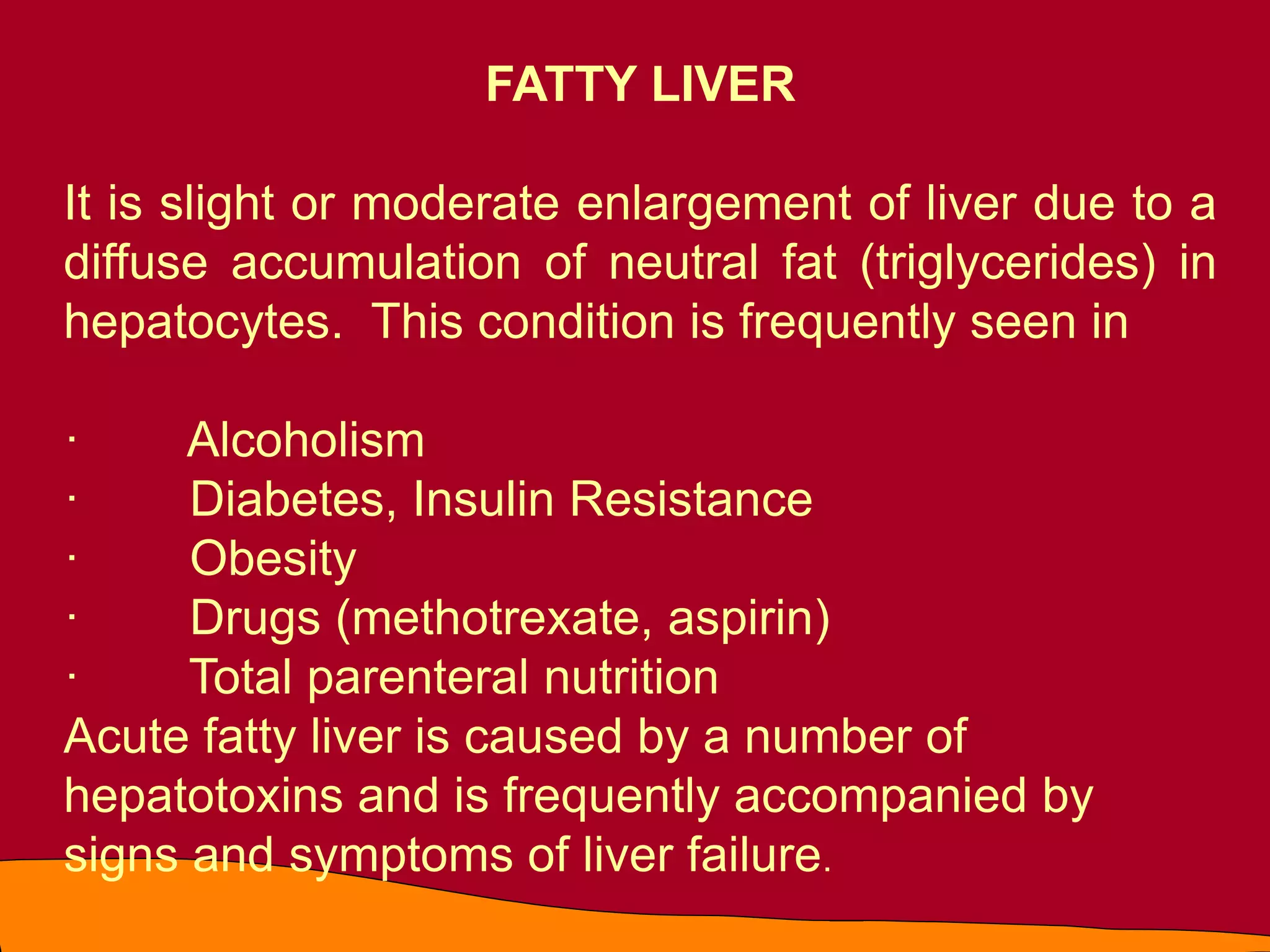 FATTY LIVER
It is slight or moderate enlargement of liver due to a
diffuse accumulation of neutral fat (triglycerides) in
hepatocytes. This condition is frequently seen in
· Alcoholism
· Diabetes, Insulin Resistance
· Obesity
· Drugs (methotrexate, aspirin)
· Total parenteral nutrition
Acute fatty liver is caused by a number of
hepatotoxins and is frequently accompanied by
signs and symptoms of liver failure.
 