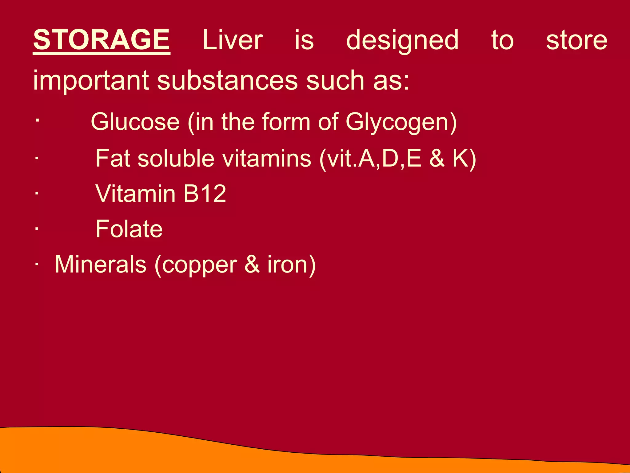 STORAGE Liver is designed to store
important substances such as:
· Glucose (in the form of Glycogen)
· Fat soluble vitamins (vit.A,D,E & K)
· Vitamin B12
· Folate
· Minerals (copper & iron)
 