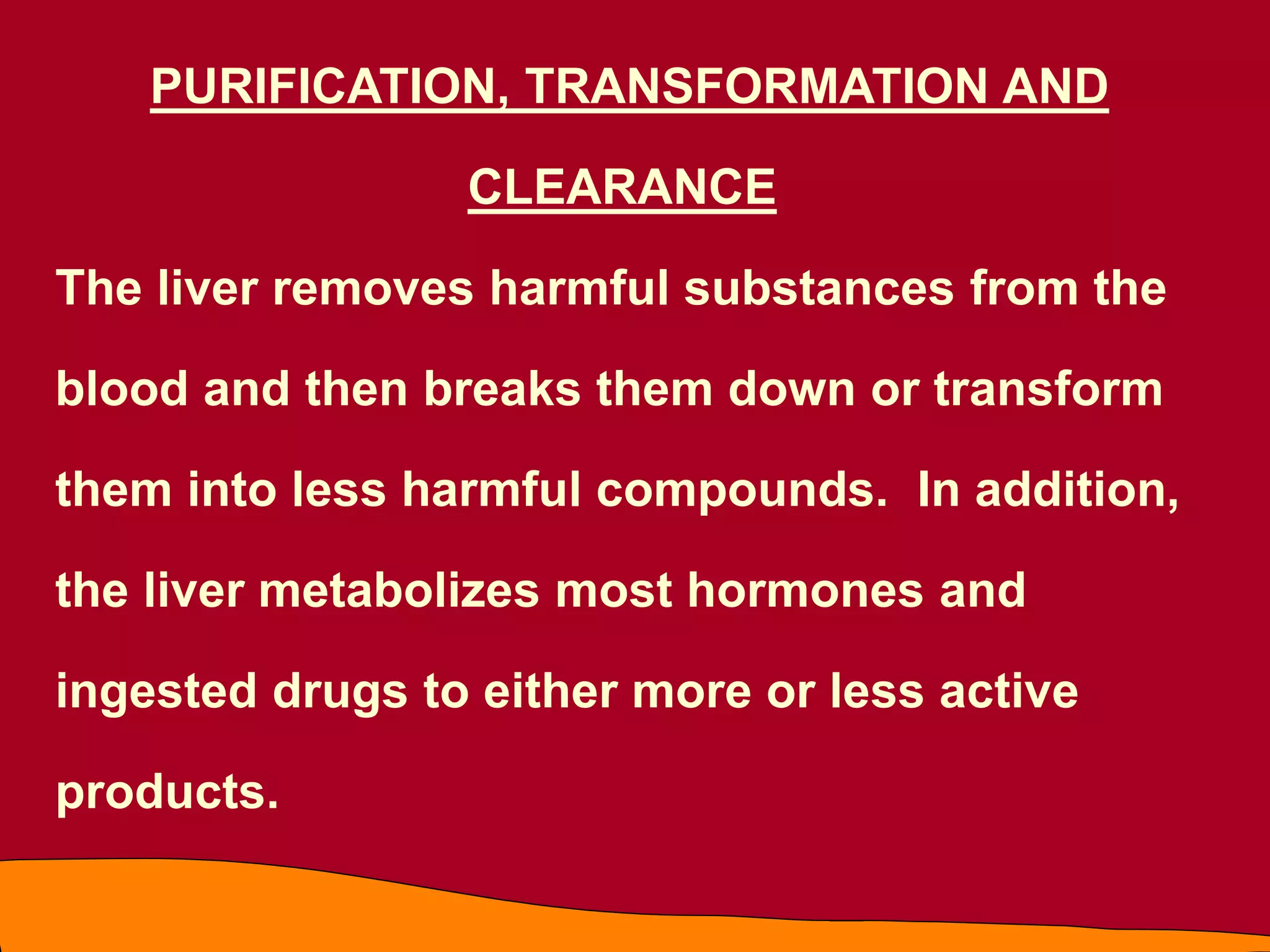 PURIFICATION, TRANSFORMATION AND
CLEARANCE
The liver removes harmful substances from the
blood and then breaks them down or transform
them into less harmful compounds. In addition,
the liver metabolizes most hormones and
ingested drugs to either more or less active
products.
 
