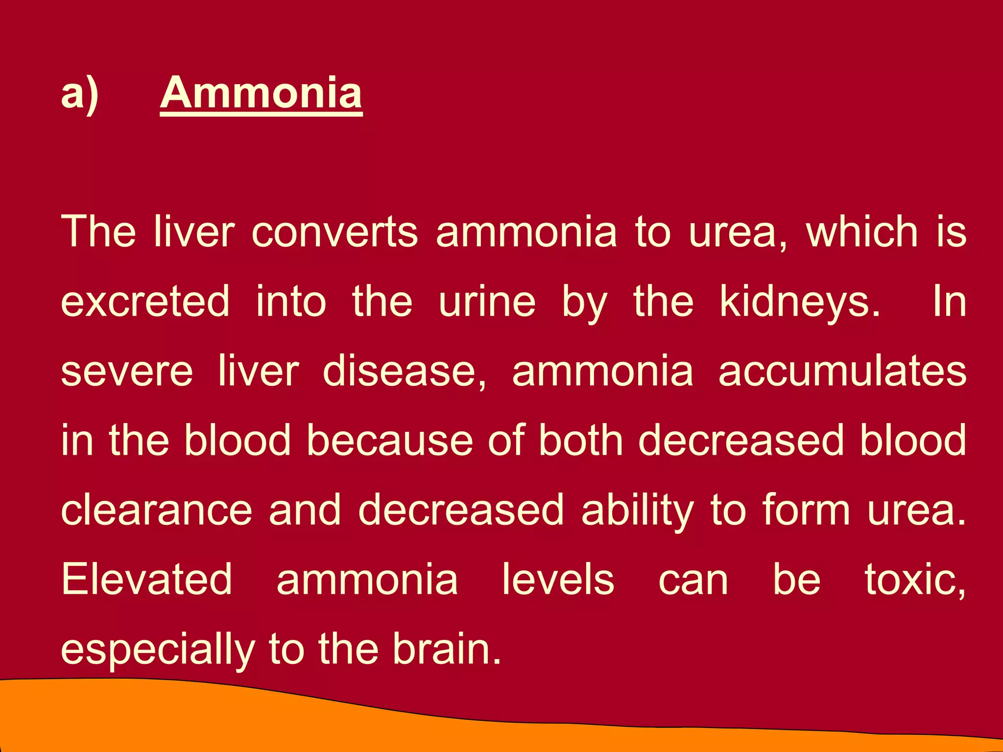 a) Ammonia
The liver converts ammonia to urea, which is
excreted into the urine by the kidneys. In
severe liver disease, ammonia accumulates
in the blood because of both decreased blood
clearance and decreased ability to form urea.
Elevated ammonia levels can be toxic,
especially to the brain.
 