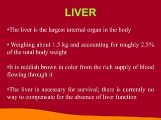 •The liver is the largest internal organ in the body
• Weighing about 1.5 kg and accounting for roughly 2.5%
of the total body weight
•It is reddish brown in color from the rich supply of blood
flowing through it
•The liver is necessary for survival; there is currently no
way to compensate for the absence of liver function
LIVER
 
