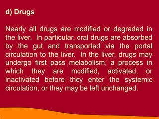 d) Drugs
Nearly all drugs are modified or degraded in
the liver. In particular, oral drugs are absorbed
by the gut and transported via the portal
circulation to the liver. In the liver, drugs may
undergo first pass metabolism, a process in
which they are modified, activated, or
inactivated before they enter the systemic
circulation, or they may be left unchanged.
 