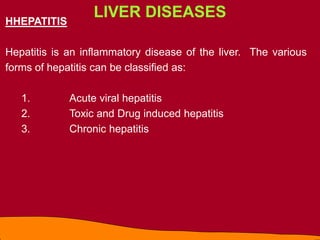LIVER DISEASES
HHEPATITIS
Hepatitis is an inflammatory disease of the liver. The various
forms of hepatitis can be classified as:
1. Acute viral hepatitis
2. Toxic and Drug induced hepatitis
3. Chronic hepatitis
 