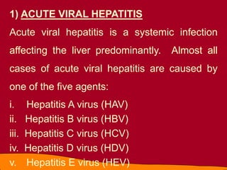 1) ACUTE VIRAL HEPATITIS
Acute viral hepatitis is a systemic infection
affecting the liver predominantly. Almost all
cases of acute viral hepatitis are caused by
one of the five agents:
i. Hepatitis A virus (HAV)
ii. Hepatitis B virus (HBV)
iii. Hepatitis C virus (HCV)
iv. Hepatitis D virus (HDV)
v. Hepatitis E virus (HEV)
 