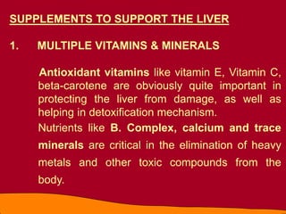 SUPPLEMENTS TO SUPPORT THE LIVER
1. MULTIPLE VITAMINS & MINERALS
Antioxidant vitamins like vitamin E, Vitamin C,
beta-carotene are obviously quite important in
protecting the liver from damage, as well as
helping in detoxification mechanism.
Nutrients like B. Complex, calcium and trace
minerals are critical in the elimination of heavy
metals and other toxic compounds from the
body.
 
