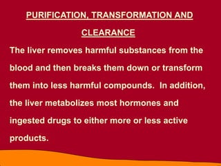 PURIFICATION, TRANSFORMATION AND
CLEARANCE
The liver removes harmful substances from the
blood and then breaks them down or transform
them into less harmful compounds. In addition,
the liver metabolizes most hormones and
ingested drugs to either more or less active
products.
 
