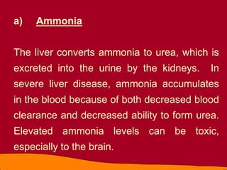 a) Ammonia
The liver converts ammonia to urea, which is
excreted into the urine by the kidneys. In
severe liver disease, ammonia accumulates
in the blood because of both decreased blood
clearance and decreased ability to form urea.
Elevated ammonia levels can be toxic,
especially to the brain.
 