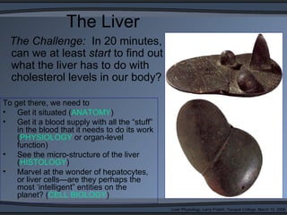 The Liver
  The Challenge: In 20 minutes,
  can we at least start to find out
  what the liver has to do with
  cholesterol levels in our body?

To get there, we need to
• Get it situated (ANATOMY)
• Get it a blood supply with all the “stuff”
    in the blood that it needs to do its work
    (PHYSIOLOGY or organ-level
    function)
• See the micro-structure of the liver
    (HISTOLOGY)
• Marvel at the wonder of hepatocytes,
    or liver cells—are they perhaps the
    most ‘intelligent” entities on the
    planet? (CELL BIOLOGY)
                                                Liver Physiology, Larry Frolich, Yavapai College, March 10, 2006
 