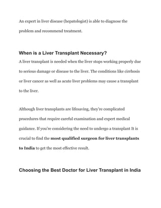 An expert in liver disease (hepatologist) is able to diagnose the
problem and recommend treatment.
When is a Liver Transplant Necessary?
A liver transplant is needed when the liver stops working properly due
to serious damage or disease to the liver. The conditions like cirrhosis
or liver cancer as well as acute liver problems may cause a transplant
to the liver.
Although liver transplants are lifesaving, they’re complicated
procedures that require careful examination and expert medical
guidance. If you’re considering the need to undergo a transplant It is
crucial to find the most qualified surgeon for liver transplants
to India to get the most effective result.
Choosing the Best Doctor for Liver Transplant in India
 