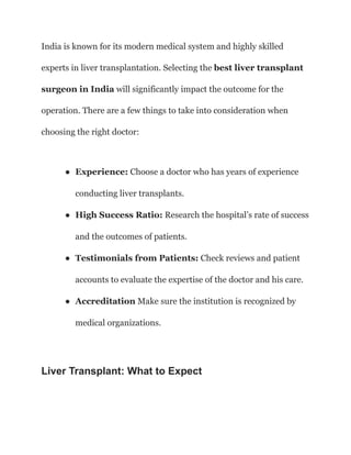 India is known for its modern medical system and highly skilled
experts in liver transplantation. Selecting the best liver transplant
surgeon in India will significantly impact the outcome for the
operation. There are a few things to take into consideration when
choosing the right doctor:
● Experience: Choose a doctor who has years of experience
conducting liver transplants.
● High Success Ratio: Research the hospital’s rate of success
and the outcomes of patients.
● Testimonials from Patients: Check reviews and patient
accounts to evaluate the expertise of the doctor and his care.
● Accreditation Make sure the institution is recognized by
medical organizations.
Liver Transplant: What to Expect
 