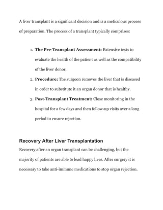 A liver transplant is a significant decision and is a meticulous process
of preparation. The process of a transplant typically comprises:
1. The Pre-Transplant Assessment: Extensive tests to
evaluate the health of the patient as well as the compatibility
of the liver donor.
2. Procedure: The surgeon removes the liver that is diseased
in order to substitute it an organ donor that is healthy.
3. Post-Transplant Treatment: Close monitoring in the
hospital for a few days and then follow-up visits over a long
period to ensure rejection.
Recovery After Liver Transplantation
Recovery after an organ transplant can be challenging, but the
majority of patients are able to lead happy lives. After surgery it is
necessary to take anti-immune medications to stop organ rejection.
 