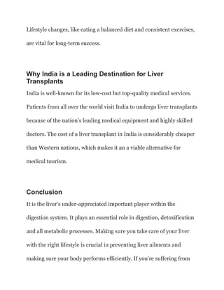Lifestyle changes, like eating a balanced diet and consistent exercises,
are vital for long-term success.
Why India is a Leading Destination for Liver
Transplants
India is well-known for its low-cost but top-quality medical services.
Patients from all over the world visit India to undergo liver transplants
because of the nation’s leading medical equipment and highly skilled
doctors. The cost of a liver transplant in India is considerably cheaper
than Western nations, which makes it an a viable alternative for
medical tourism.
Conclusion
It is the liver’s under-appreciated important player within the
digestion system. It plays an essential role in digestion, detoxification
and all metabolic processes. Making sure you take care of your liver
with the right lifestyle is crucial in preventing liver ailments and
making sure your body performs efficiently. If you’re suffering from
 