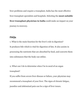 liver problems and require a transplant, India has the most effective
liver transplant specialists and hospitals. Selecting the most suitable
liver transplant physician in India could make an impact on your
journey to recovery.
FAQs
1. What is the main function for the liver’s role in digestion?
It produces bile which is vital for digestion of fats. It also assists in
processing the nutrients that are absorbed by food, and converts them
into substances that the body can utilize.
2. What can I do to determine when I’m in need of an organ
transplant?
If you suffer from severe liver disease or failure, your physician may
recommend a transplant of your liver. The signs of chronic fatigue,
jaundice and abdominal pain can be a sign of liver issues.
 