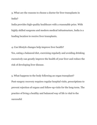 3. What are the reasons to choose a doctor for liver transplants in
India?
India provides high-quality healthcare with a reasonable price. With
highly skilled surgeons and modern medical infrastructure, India is a
leading location to receive liver transplants.
4. Can lifestyle changes help improve liver health?
Yes, eating a balanced diet, exercising regularly and avoiding drinking
excessively can greatly improve the health of your liver and reduce the
risk of developing liver disease.
5. What happens to the body following an organ transplant?
Post-surgery recovery requires regular hospital visits, prescriptions to
prevent rejection of organs and follow-up visits for the long-term. The
practice of living a healthy and balanced way of life is vital to the
successful
 