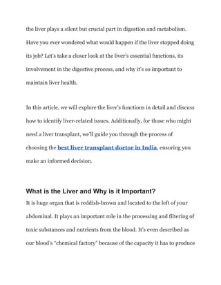 the liver plays a silent but crucial part in digestion and metabolism.
Have you ever wondered what would happen if the liver stopped doing
its job? Let’s take a closer look at the liver’s essential functions, its
involvement in the digestive process, and why it’s so important to
maintain liver health.
In this article, we will explore the liver’s functions in detail and discuss
how to identify liver-related issues. Additionally, for those who might
need a liver transplant, we’ll guide you through the process of
choosing the best liver transplant doctor in India, ensuring you
make an informed decision.
What is the Liver and Why is it Important?
It is huge organ that is reddish-brown and located to the left of your
abdominal. It plays an important role in the processing and filtering of
toxic substances and nutrients from the blood. It’s even described as
our blood’s “chemical factory” because of the capacity it has to produce
 