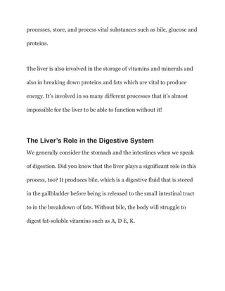 processes, store, and process vital substances such as bile, glucose and
proteins.
The liver is also involved in the storage of vitamins and minerals and
also in breaking down proteins and fats which are vital to produce
energy. It’s involved in so many different processes that it’s almost
impossible for the liver to be able to function without it!
The Liver’s Role in the Digestive System
We generally consider the stomach and the intestines when we speak
of digestion. Did you know that the liver plays a significant role in this
process, too? It produces bile, which is a digestive fluid that is stored
in the gallbladder before being is released to the small intestinal tract
to in the breakdown of fats. Without bile, the body will struggle to
digest fat-soluble vitamins such as A, D E, K.
 