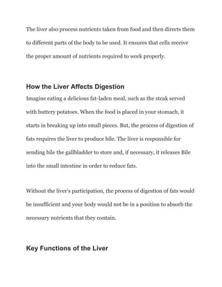 The liver also process nutrients taken from food and then directs them
to different parts of the body to be used. It ensures that cells receive
the proper amount of nutrients required to work properly.
How the Liver Affects Digestion
Imagine eating a delicious fat-laden meal, such as the steak served
with buttery potatoes. When the food is placed in your stomach, it
starts in breaking up into small pieces. But, the process of digestion of
fats requires the liver to produce bile. The liver is responsible for
sending bile the gallbladder to store and, if necessary, it releases Bile
into the small intestine in order to reduce fats.
Without the liver’s participation, the process of digestion of fats would
be insufficient and your body would not be in a position to absorb the
necessary nutrients that they contain.
Key Functions of the Liver
 