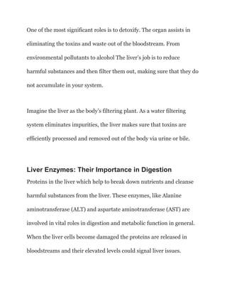 One of the most significant roles is to detoxify. The organ assists in
eliminating the toxins and waste out of the bloodstream. From
environmental pollutants to alcohol The liver’s job is to reduce
harmful substances and then filter them out, making sure that they do
not accumulate in your system.
Imagine the liver as the body’s filtering plant. As a water filtering
system eliminates impurities, the liver makes sure that toxins are
efficiently processed and removed out of the body via urine or bile.
Liver Enzymes: Their Importance in Digestion
Proteins in the liver which help to break down nutrients and cleanse
harmful substances from the liver. These enzymes, like Alanine
aminotransferase (ALT) and aspartate aminotransferase (AST) are
involved in vital roles in digestion and metabolic function in general.
When the liver cells become damaged the proteins are released in
bloodstreams and their elevated levels could signal liver issues.
 