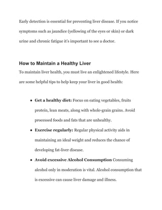 Early detection is essential for preventing liver disease. If you notice
symptoms such as jaundice (yellowing of the eyes or skin) or dark
urine and chronic fatigue it’s important to see a doctor.
How to Maintain a Healthy Liver
To maintain liver health, you must live an enlightened lifestyle. Here
are some helpful tips to help keep your liver in good health:
● Get a healthy diet: Focus on eating vegetables, fruits
protein, lean meats, along with whole-grain grains. Avoid
processed foods and fats that are unhealthy.
● Exercise regularly: Regular physical activity aids in
maintaining an ideal weight and reduces the chance of
developing fat-liver disease.
● Avoid excessive Alcohol Consumption Consuming
alcohol only in moderation is vital. Alcohol consumption that
is excessive can cause liver damage and illness.
 