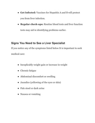 ● Get Infected: Vaccines for Hepatitis A and B will protect
you from liver infection.
● Regular check-ups: Routine blood tests and liver function
tests may aid in identifying problems earlier.
Signs You Need to See a Liver Specialist
If you notice any of the symptoms listed below It is important to seek
medical care:
● Inexplicably weight gain or increase in weight
● Chronic fatigue
● Abdominal discomfort or swelling
● Jaundice (yellowing of the eyes or skin)
● Pale stool or dark urine
● Nausea or vomiting
 